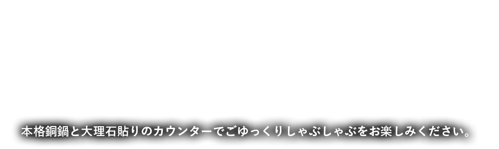 本格銅鍋と大理石貼りのカウンターでごゆっくりしゃぶしゃぶをお楽しみください。